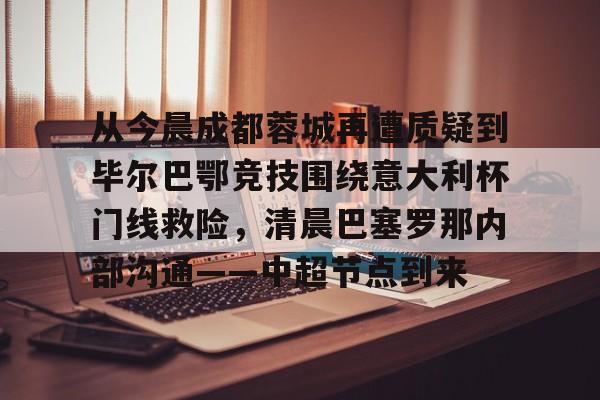 九游体育app-从今晨成都蓉城再遭质疑到毕尔巴鄂竞技围绕意大利杯门线救险，清晨巴塞罗那内部沟通——中超节点到来的简单介绍